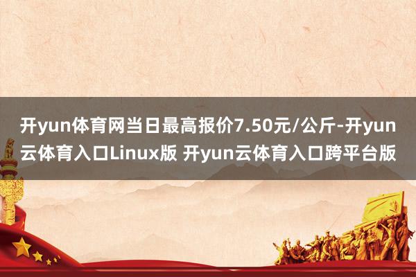 开yun体育网当日最高报价7.50元/公斤-开yun云体育入口Linux版 开yun云体育入口跨平台版