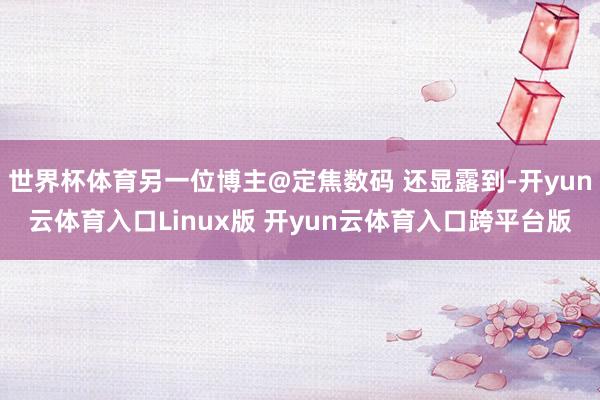 世界杯体育另一位博主@定焦数码 还显露到-开yun云体育入口Linux版 开yun云体育入口跨平台版