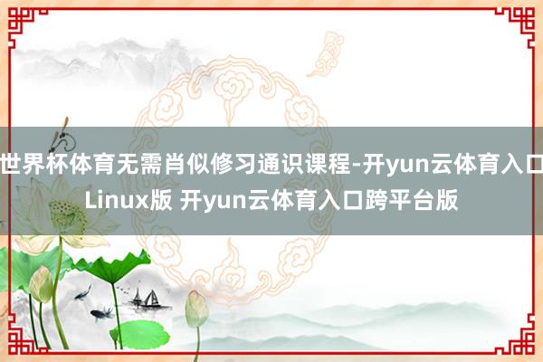世界杯体育无需肖似修习通识课程-开yun云体育入口Linux版 开yun云体育入口跨平台版