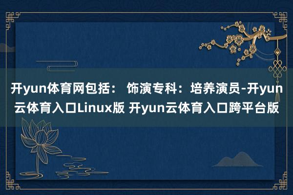 开yun体育网包括： 饰演专科：培养演员-开yun云体育入口Linux版 开yun云体育入口跨平台版