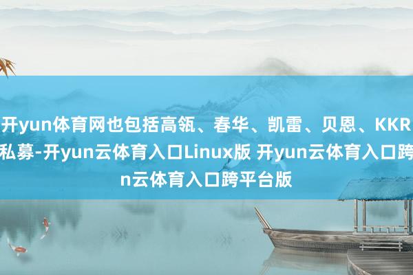 开yun体育网也包括高瓴、春华、凯雷、贝恩、KKR等顶级私募-开yun云体育入口Linux版 开yun云体育入口跨平台版