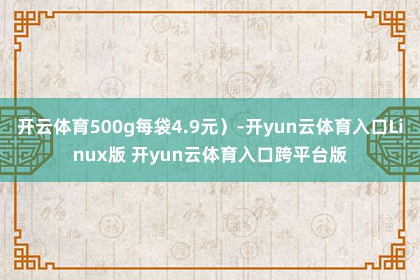 开云体育500g每袋4.9元）-开yun云体育入口Linux版 开yun云体育入口跨平台版