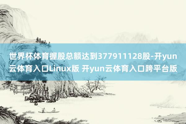 世界杯体育握股总额达到377911128股-开yun云体育入口Linux版 开yun云体育入口跨平台版
