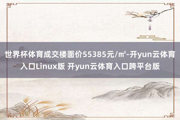 世界杯体育成交楼面价55385元/㎡-开yun云体育入口Linux版 开yun云体育入口跨平台版