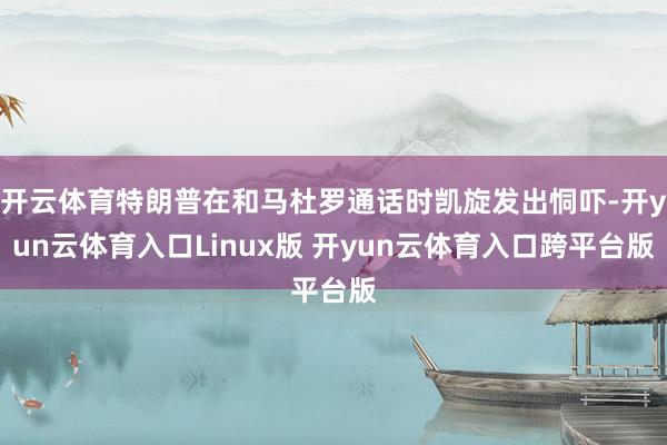 开云体育特朗普在和马杜罗通话时凯旋发出恫吓-开yun云体育入口Linux版 开yun云体育入口跨平台版