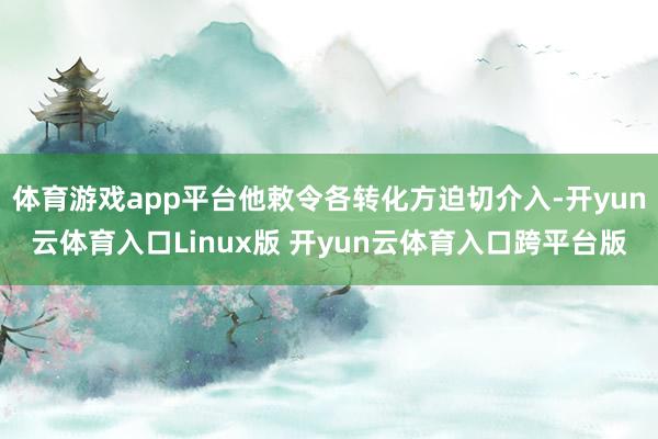 体育游戏app平台他敕令各转化方迫切介入-开yun云体育入口Linux版 开yun云体育入口跨平台版