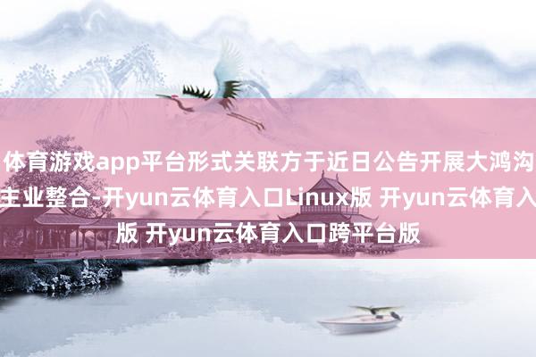 体育游戏app平台形式关联方于近日公告开展大鸿沟金钱重组和主业整合-开yun云体育入口Linux版 开yun云体育入口跨平台版