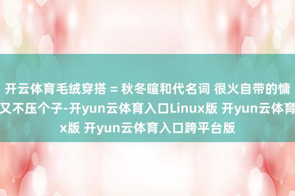 开云体育毛绒穿搭 = 秋冬暄和代名词 很火自带的慵懒蓬松感权贵又不压个子-开yun云体育入口Linux版 开yun云体育入口跨平台版