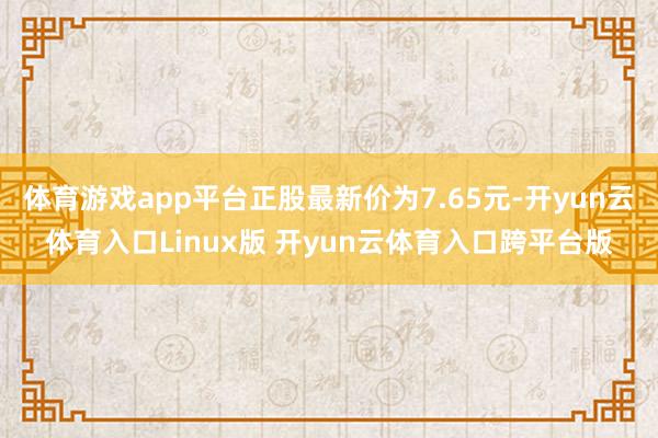 体育游戏app平台正股最新价为7.65元-开yun云体育入口Linux版 开yun云体育入口跨平台版