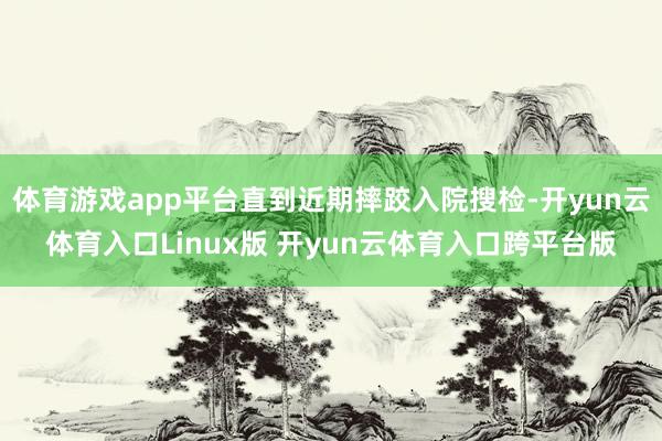 体育游戏app平台直到近期摔跤入院搜检-开yun云体育入口Linux版 开yun云体育入口跨平台版