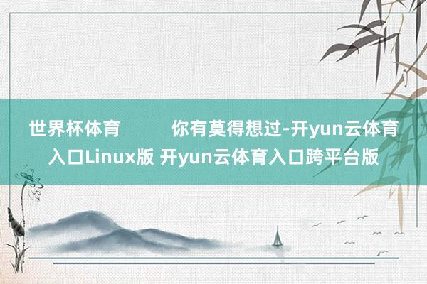 世界杯体育          你有莫得想过-开yun云体育入口Linux版 开yun云体育入口跨平台版