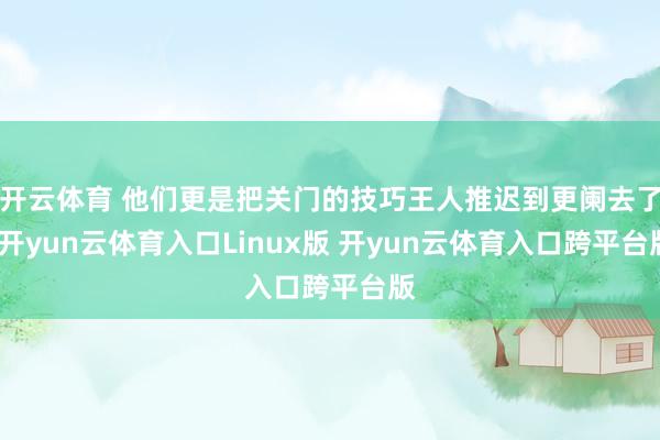 开云体育 他们更是把关门的技巧王人推迟到更阑去了-开yun云体育入口Linux版 开yun云体育入口跨平台版