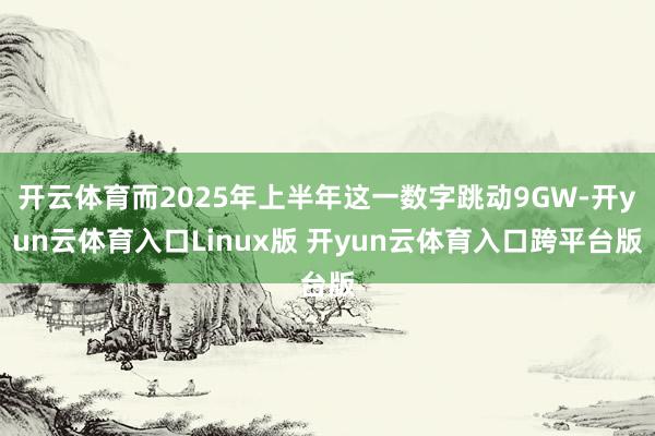 开云体育而2025年上半年这一数字跳动9GW-开yun云体育入口Linux版 开yun云体育入口跨平台版